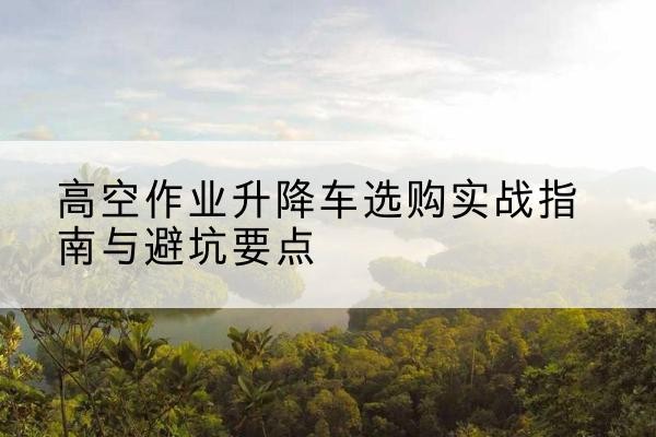 和平区升降车怎么选-高空作业升降车选购实战指南与避坑要点