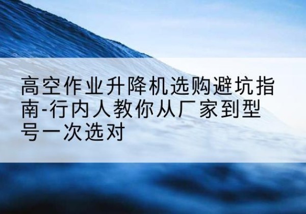 和平区升降平台厂家-高空作业升降机选购避坑指南-行内人教你从厂家到型号一次选对