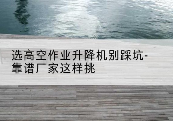 和平区剪叉式升降机厂家-选高空作业升降机别踩坑-靠谱厂家这样挑