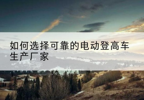和平区电动登高车厂家-如何选择可靠的电动登高车生产厂家