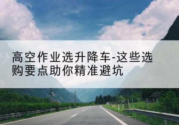 和平区升降车厂家-高空作业选升降车-这些选购要点助你*避坑