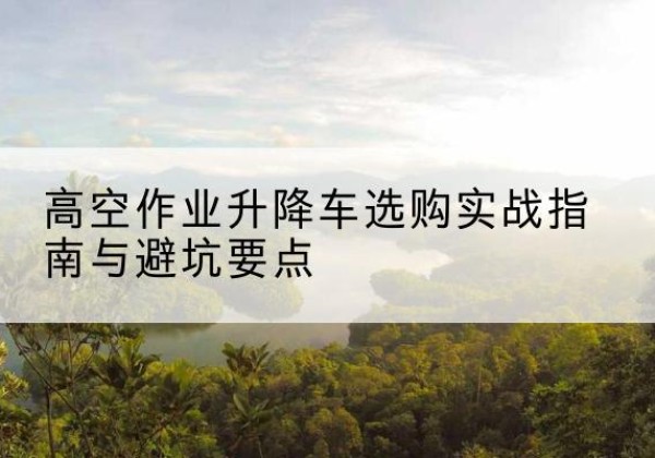 和平区升降车怎么选-高空作业升降车选购实战指南与避坑要点