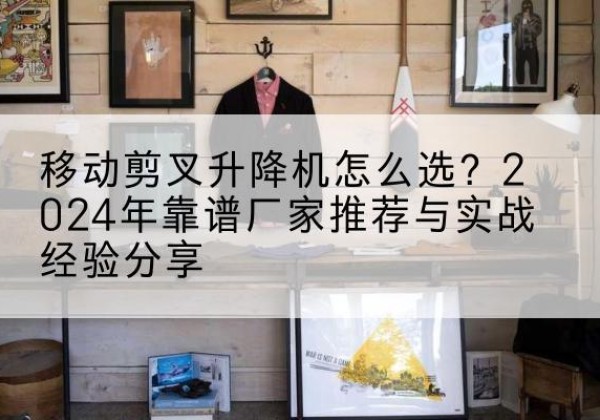 和平区升降平台厂家推荐-移动剪叉升降机怎么选？2024年靠谱厂家推荐与实战经验分享
